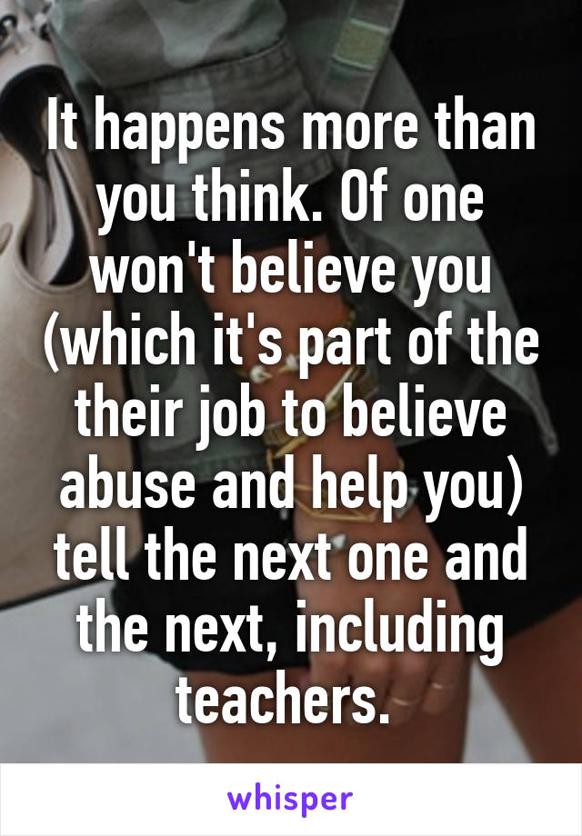 It happens more than you think. Of one won't believe you (which it's part of the their job to believe abuse and help you) tell the next one and the next, including teachers. 