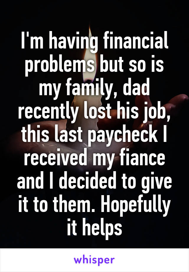 I'm having financial problems but so is my family, dad recently lost his job, this last paycheck I received my fiance and I decided to give it to them. Hopefully it helps
