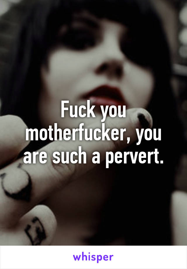 Fuck you motherfucker, you are such a pervert.