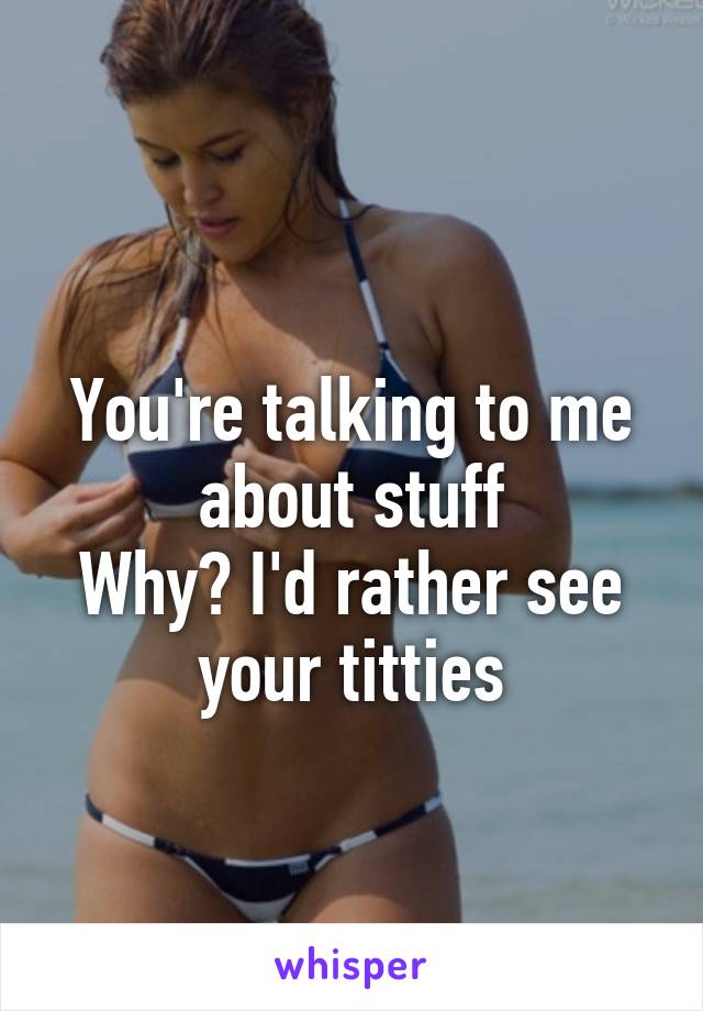 
You're talking to me about stuff
Why? I'd rather see your titties