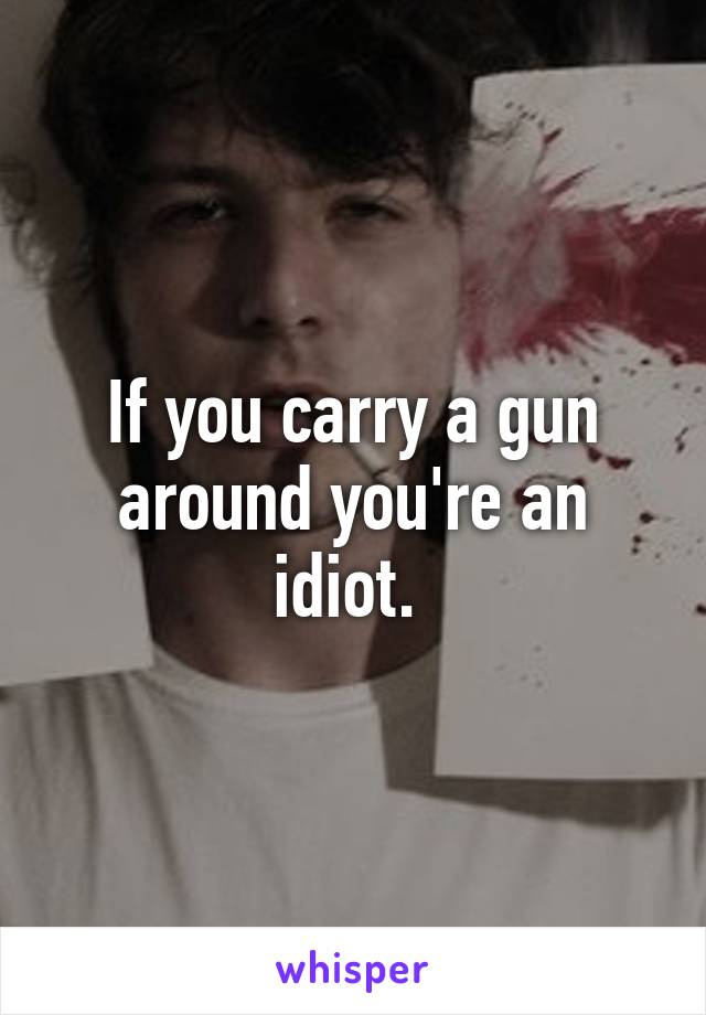 If you carry a gun around you're an idiot. 