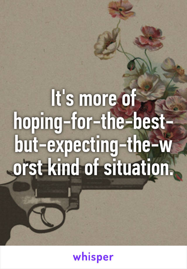 It's more of hoping-for-the-best-but-expecting-the-worst kind of situation.