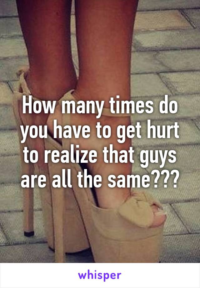 How many times do you have to get hurt to realize that guys are all the same???