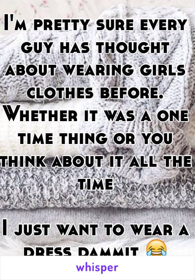 I'm pretty sure every guy has thought about wearing girls clothes before. Whether it was a one time thing or you think about it all the time

I just want to wear a dress dammit 😂