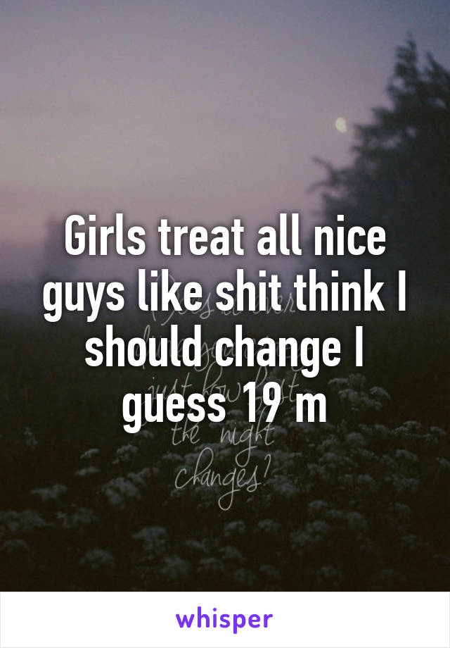 Girls treat all nice guys like shit think I should change I guess 19 m