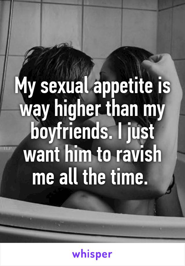 My sexual appetite is way higher than my boyfriends. I just want him to ravish me all the time. 