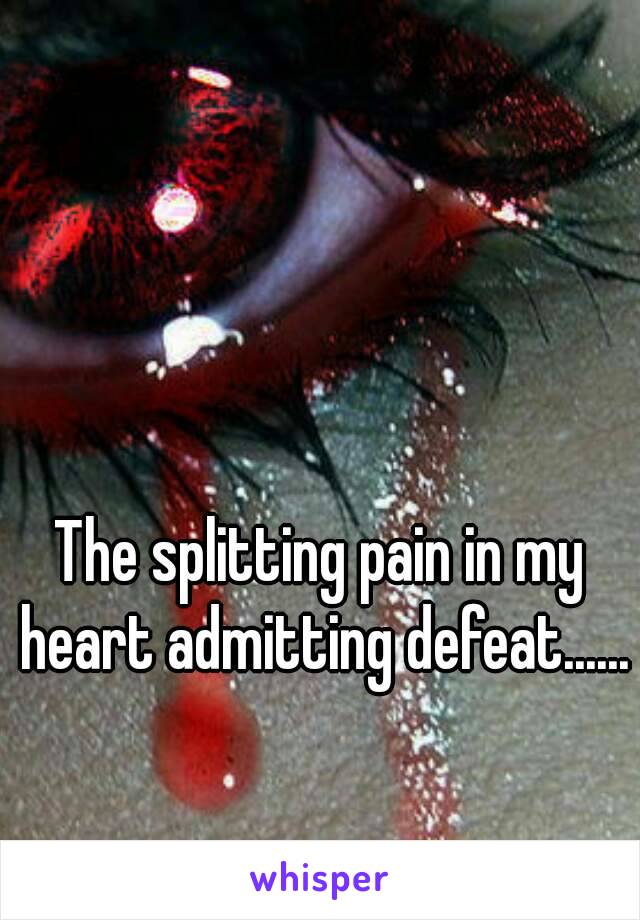The splitting pain in my heart admitting defeat......