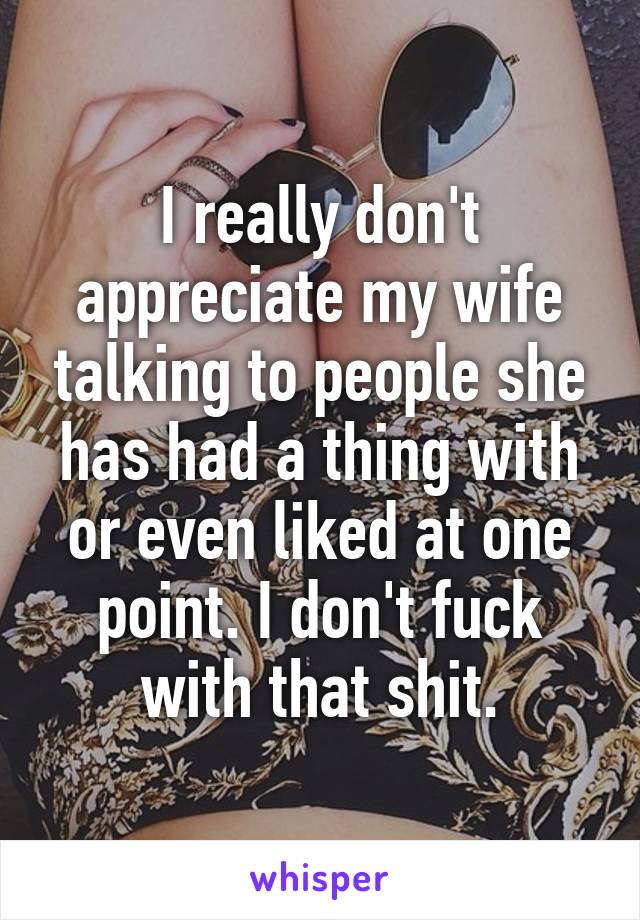 I really don't appreciate my wife talking to people she has had a thing with or even liked at one point. I don't fuck with that shit.