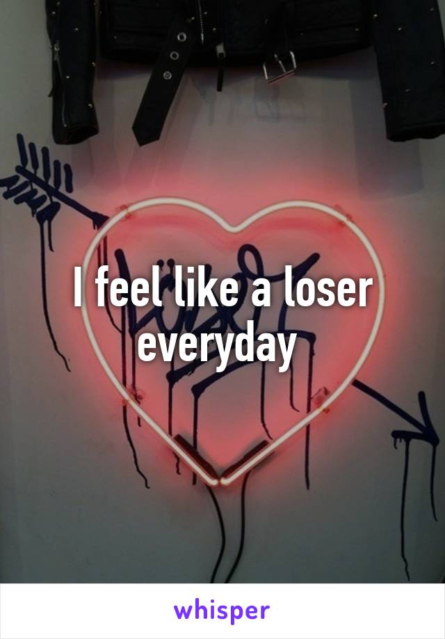 I feel like a loser everyday 