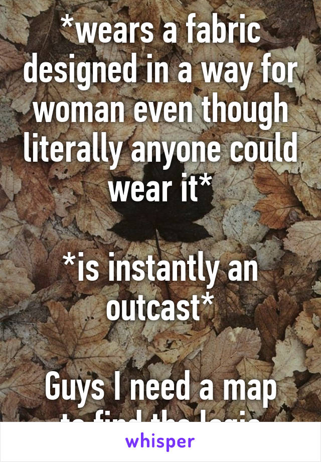*wears a fabric designed in a way for woman even though literally anyone could wear it*

*is instantly an outcast*

Guys I need a map to find the logic