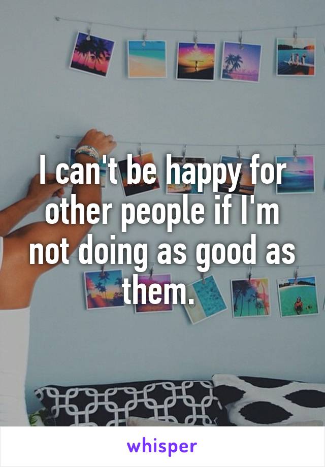 I can't be happy for other people if I'm not doing as good as them. 