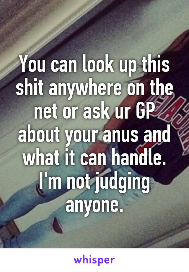 You can look up this shit anywhere on the net or ask ur GP about your anus and what it can handle. I'm not judging anyone.