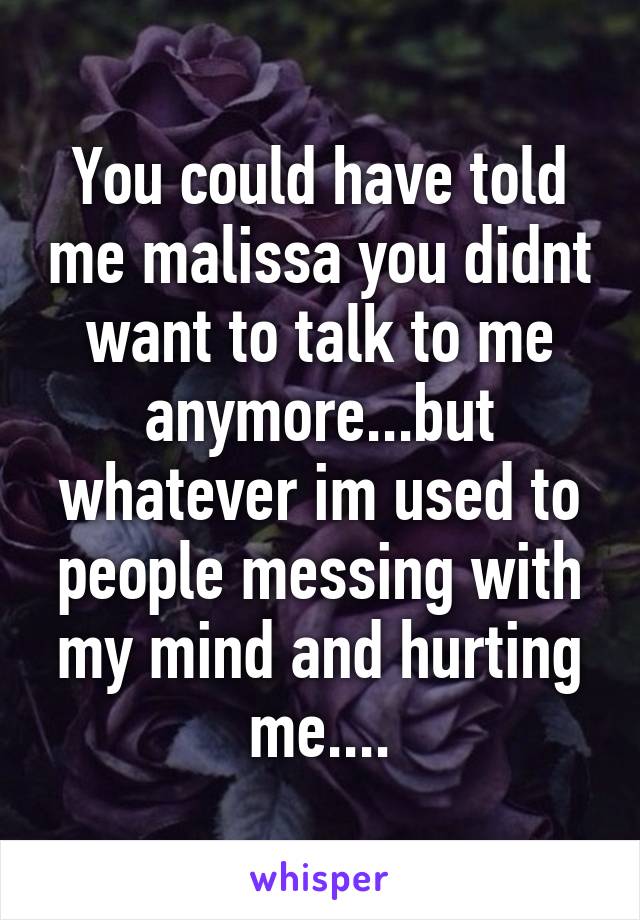 You could have told me malissa you didnt want to talk to me anymore...but whatever im used to people messing with my mind and hurting me....