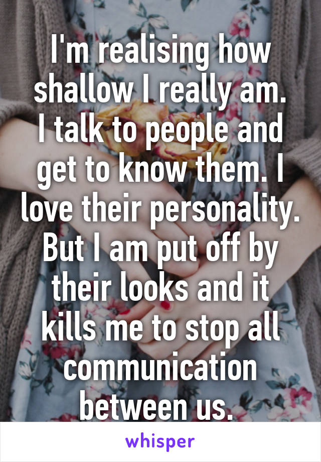I'm realising how shallow I really am.
I talk to people and get to know them. I love their personality. But I am put off by their looks and it kills me to stop all communication between us. 