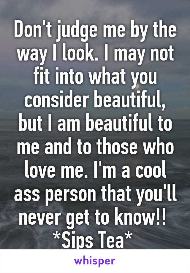 Don't judge me by the way I look. I may not fit into what you consider beautiful, but I am beautiful to me and to those who love me. I'm a cool ass person that you'll never get to know!! 
*Sips Tea* 