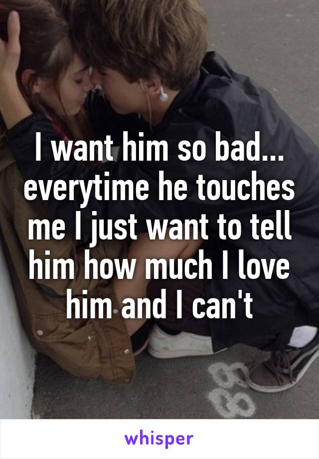 I want him so bad... everytime he touches me I just want to tell him how much I love him and I can't
