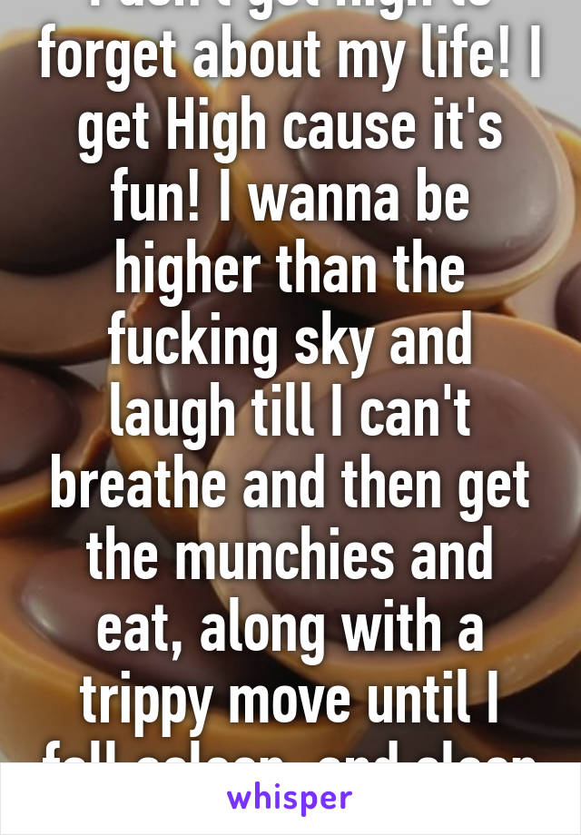 I don't get high to forget about my life! I get High cause it's fun! I wanna be higher than the fucking sky and laugh till I can't breathe and then get the munchies and eat, along with a trippy move until I fall asleep, and sleep better than normal!!!