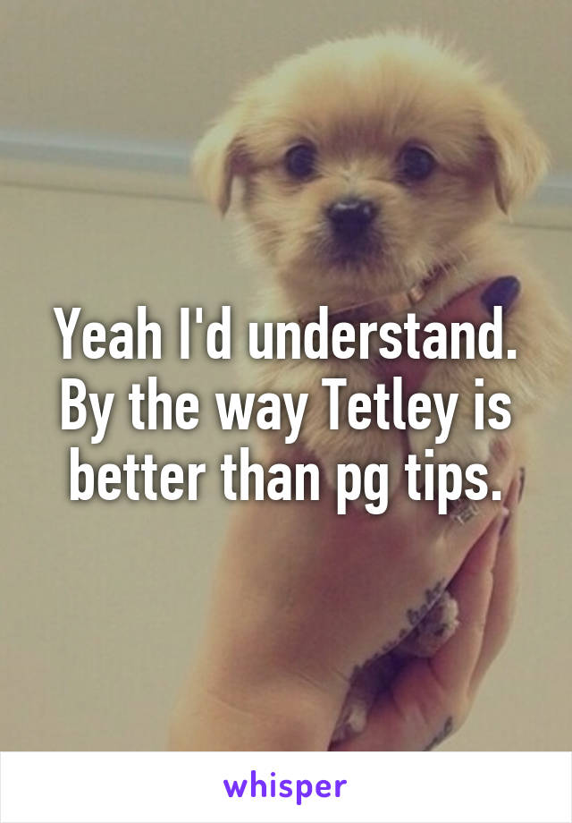 Yeah I'd understand. By the way Tetley is better than pg tips.