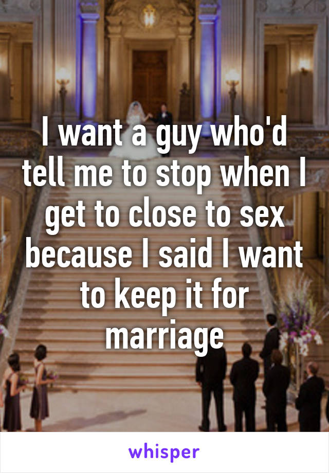 I want a guy who'd tell me to stop when I get to close to sex because I said I want to keep it for marriage