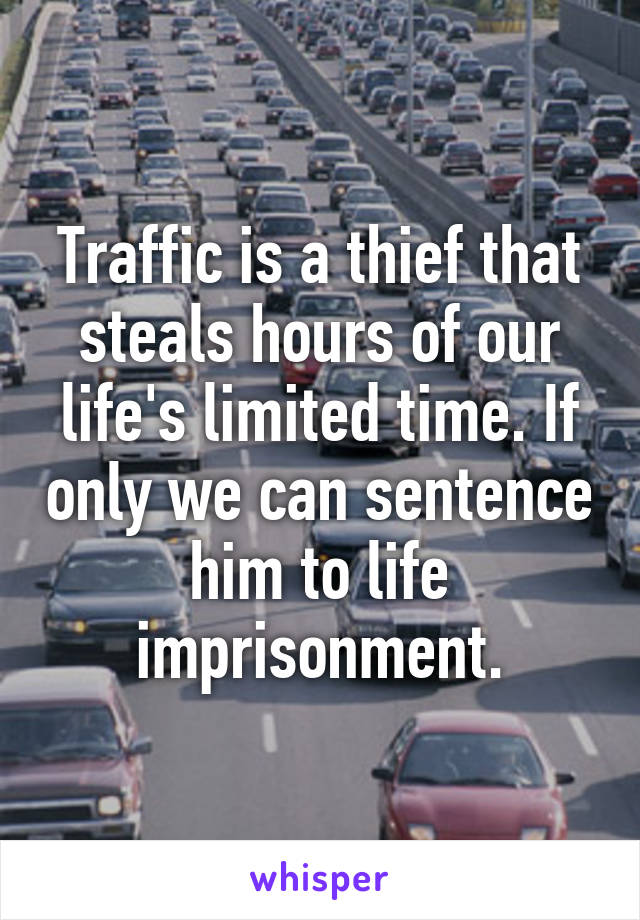 Traffic is a thief that steals hours of our life's limited time. If only we can sentence him to life imprisonment.