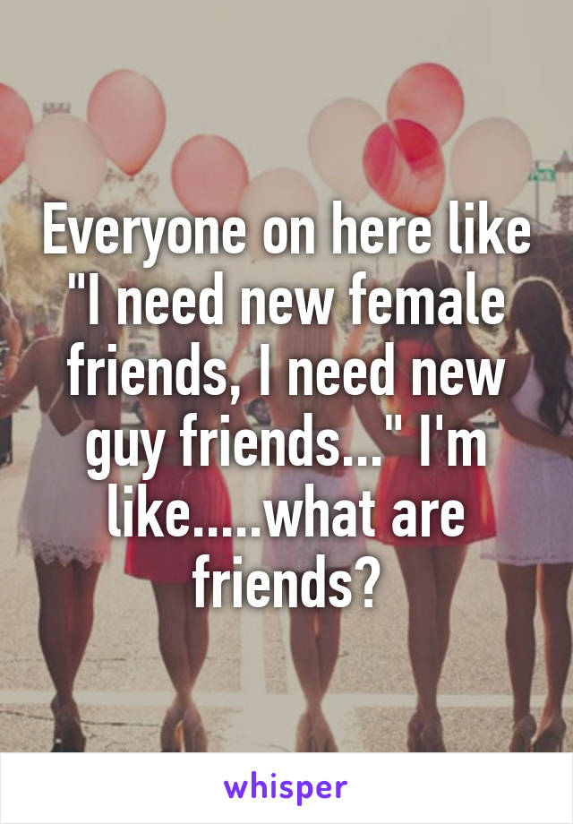Everyone on here like "I need new female friends, I need new guy friends..." I'm like.....what are friends?