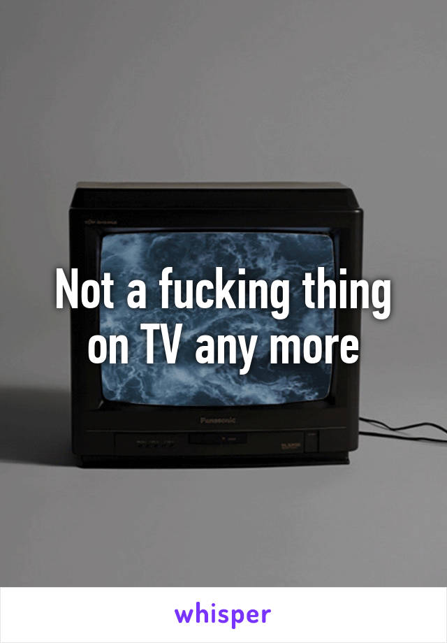 Not a fucking thing on TV any more