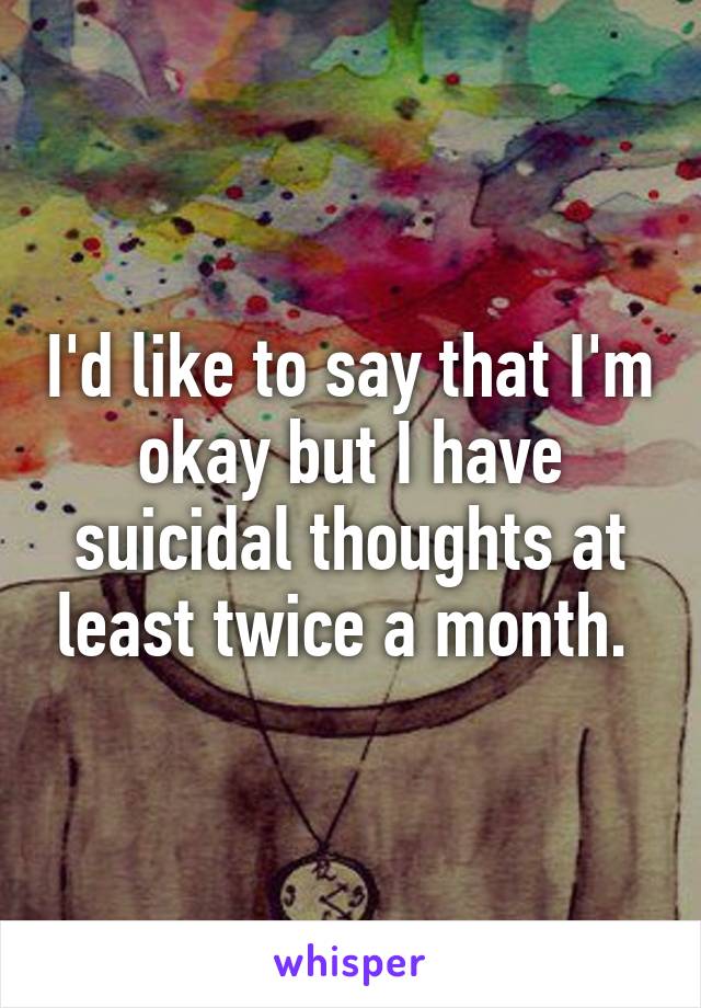 I'd like to say that I'm okay but I have suicidal thoughts at least twice a month. 