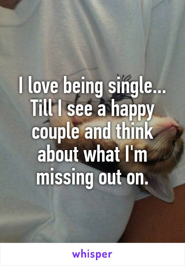 I love being single... Till I see a happy couple and think about what I'm missing out on.