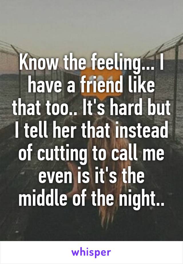 Know the feeling... I have a friend like that too.. It's hard but I tell her that instead of cutting to call me even is it's the middle of the night..