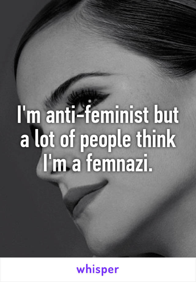 I'm anti-feminist but a lot of people think I'm a femnazi.