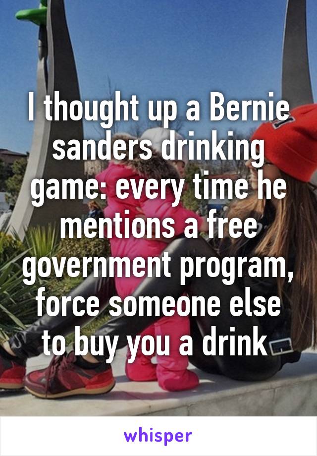 I thought up a Bernie sanders drinking game: every time he mentions a free government program, force someone else to buy you a drink 