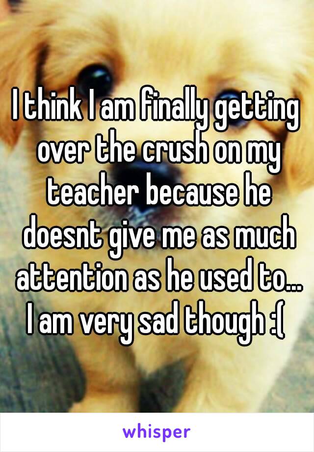 I think I am finally getting over the crush on my teacher because he doesnt give me as much attention as he used to...
I am very sad though :(