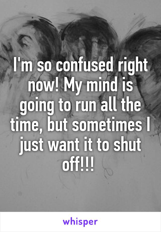 I'm so confused right now! My mind is going to run all the time, but sometimes I just want it to shut off!!! 