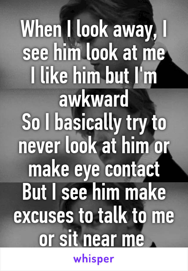 When I look away, I see him look at me
I like him but I'm awkward
So I basically try to never look at him or make eye contact
But I see him make excuses to talk to me or sit near me 
