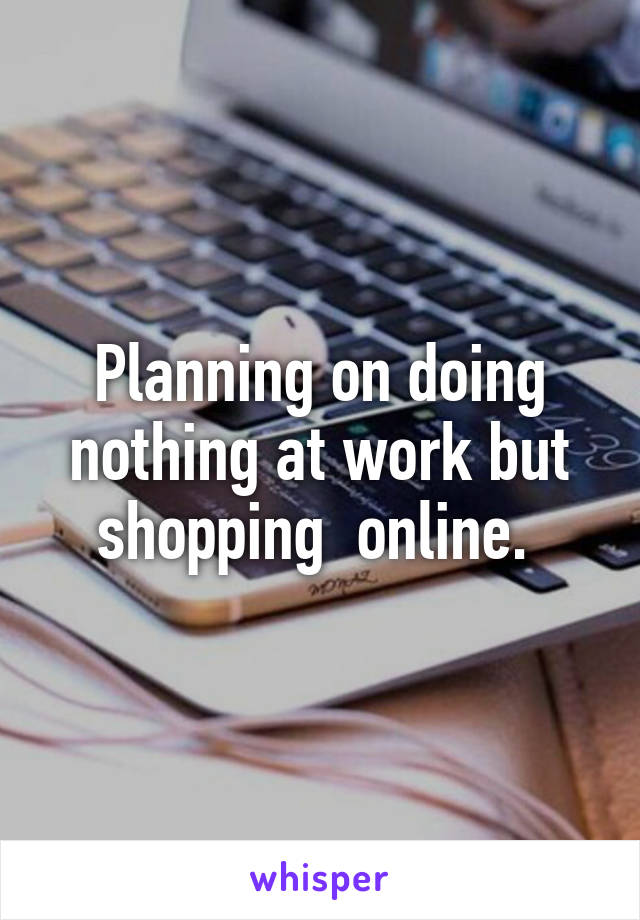 Planning on doing nothing at work but shopping  online. 