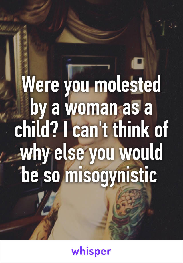 Were you molested by a woman as a child? I can't think of why else you would be so misogynistic 