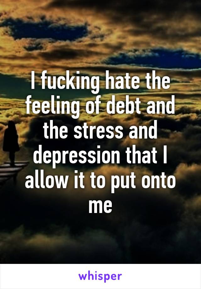 I fucking hate the feeling of debt and the stress and depression that I allow it to put onto me