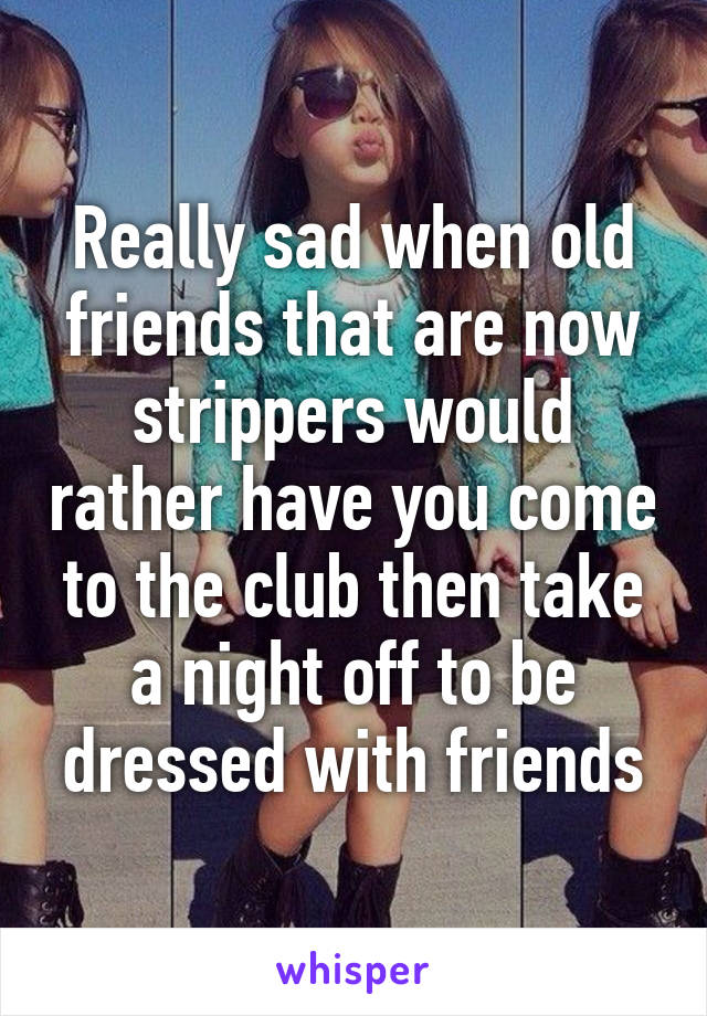 Really sad when old friends that are now strippers would rather have you come to the club then take a night off to be dressed with friends