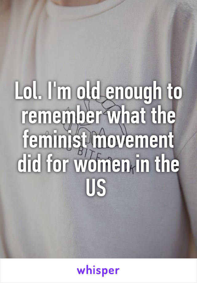 Lol. I'm old enough to remember what the feminist movement did for women in the US 