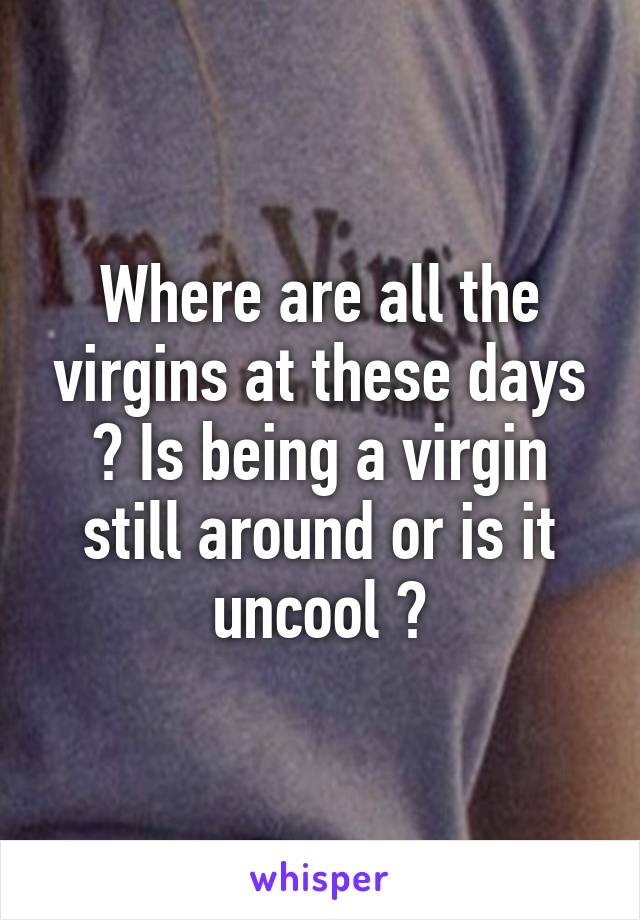 Where are all the virgins at these days ? Is being a virgin still around or is it uncool ?