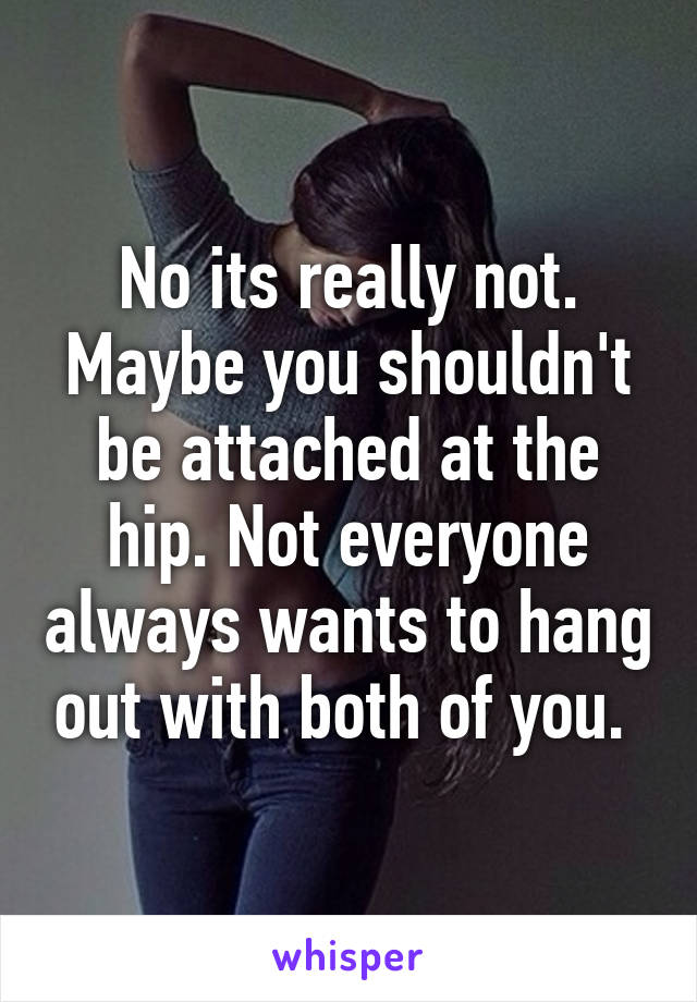 No its really not. Maybe you shouldn't be attached at the hip. Not everyone always wants to hang out with both of you. 