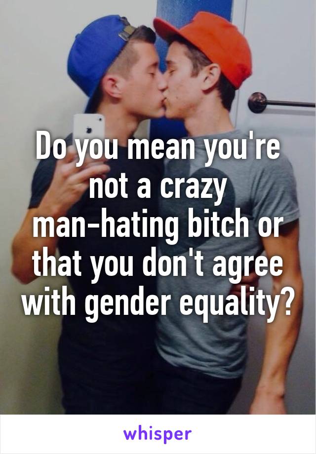 Do you mean you're not a crazy man-hating bitch or that you don't agree with gender equality?