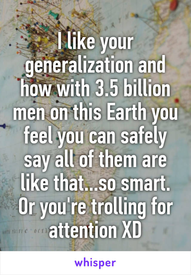 I like your generalization and how with 3.5 billion men on this Earth you feel you can safely say all of them are like that...so smart.
Or you're trolling for attention XD