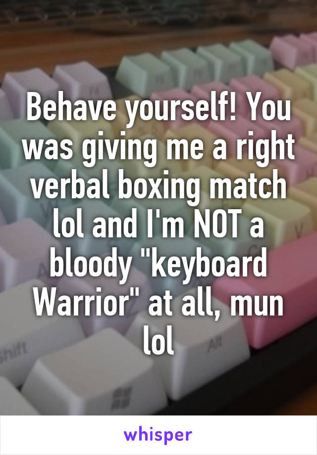 Behave yourself! You was giving me a right verbal boxing match lol and I'm NOT a bloody "keyboard Warrior" at all, mun lol