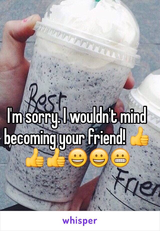 I'm sorry. I wouldn't mind becoming your friend! 👍👍👍😀😀😬