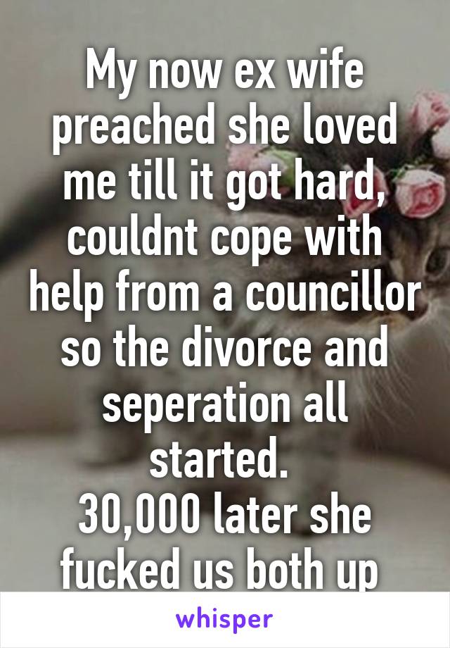 My now ex wife preached she loved me till it got hard, couldnt cope with help from a councillor so the divorce and seperation all started. 
30,000 later she fucked us both up 