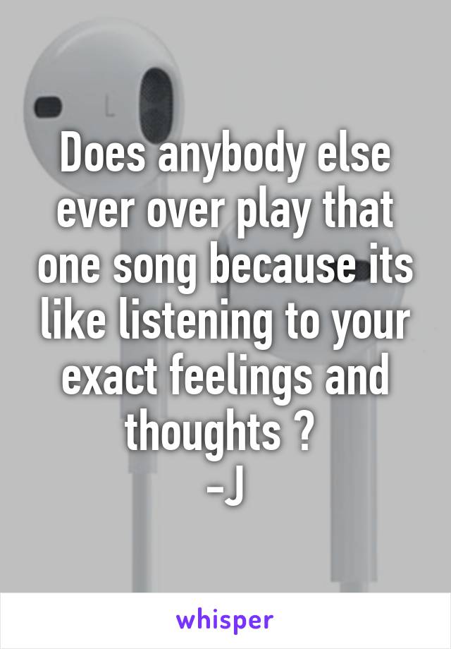 Does anybody else ever over play that one song because its like listening to your exact feelings and thoughts ? 
-J