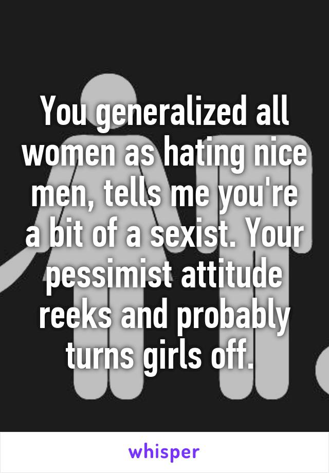 You generalized all women as hating nice men, tells me you're a bit of a sexist. Your pessimist attitude reeks and probably turns girls off. 