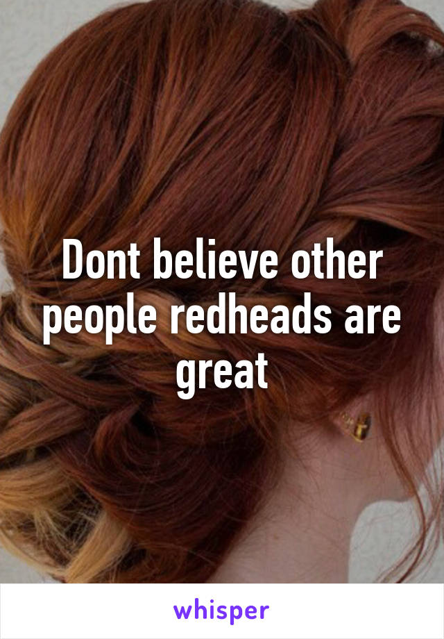 Dont believe other people redheads are great