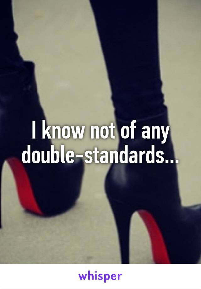 I know not of any double-standards...